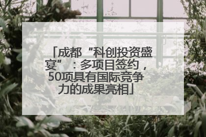 成都“科创投资盛宴”：多项目签约，50项具有国际竞争力的成果亮相